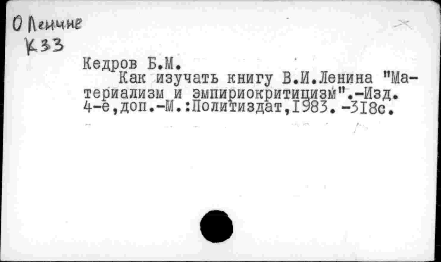 ﻿О |\гкчие
УЛЗ
Кедров Б.М.
Как изучать книгу В.И.Ленина ’’Материализм и эмпириокритицизм’’.-Изд. 4-е,доп. —М. :Политиздат,1983. -318с.